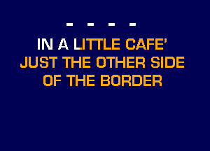 IN A LITTLE CAFE'
JUST THE OTHER SIDE
OF THE BORDER
