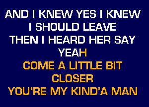 AND I KNEW YES I KNEW
I SHOULD LEAVE
THEN I HEARD HER SAY
YEAH
COME A LITTLE BIT
CLOSER
YOU'RE MY KIND'A MAN
