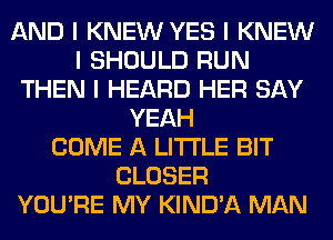 AND I KNEW YES I KNEW
I SHOULD RUN
THEN I HEARD HER SAY
YEAH
COME A LITTLE BIT
CLOSER
YOU'RE MY KIND'A MAN