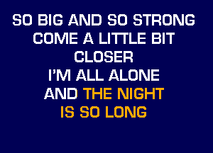 SO BIG AND SO STRONG
COME A LITTLE BIT
CLOSER
I'M ALL ALONE
AND THE NIGHT
IS SO LONG
