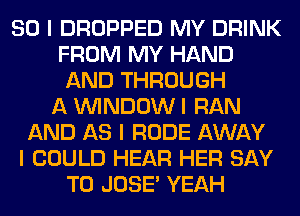 SO I DROPPED MY DRINK
FROM MY HAND
AND THROUGH
A ININDOW I RAN
AND AS I RUDE AWAY
I COULD HEAR HER SAY
T0 JOSE' YEAH