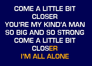 COME A LITTLE BIT
CLOSER
YOU'RE MY KIND'A MAN
80 BIG AND SO STRONG
COME A LITTLE BIT
CLOSER
I'M ALL ALONE