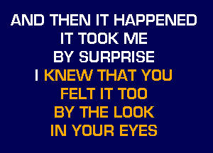 AND THEN IT HAPPENED
IT TOOK ME
BY SURPRISE
I KNEW THAT YOU
FELT IT T00
BY THE LOOK
IN YOUR EYES