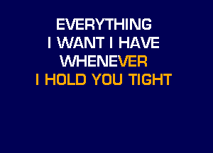 EVERYTHING
I WANT I HAVE
XNHENEVER

I HOLD YOU TIGHT