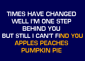TIMES HAVE CHANGED
WELL I'M ONE STEP

BEHIND YOU
BUT STILL I CAN'T FIND YOU

APPLES PEACHES
PUMPKIN PIE