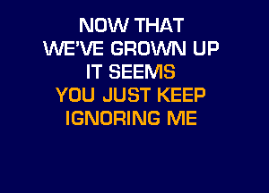 NOW THAT
WE'VE GROWN UP
IT SEEMS
YOU JUST KEEP

IGNORING ME