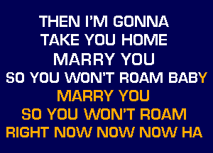 THEN I'M GONNA
TAKE YOU HOME
MAR RY YOU
50 YOU WON'T ROAM BABY
MARRY YOU

SO YOU WON'T ROAM
RIGHT NOW NOW NOW HA