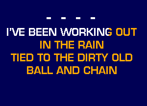 I'VE BEEN WORKING OUT
IN THE RAIN
TIED TO THE DIRTY OLD
BALL AND CHAIN