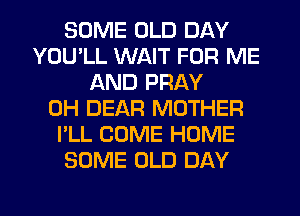 SOME OLD DAY
YOU'LL WAIT FOR ME
AND PRAY
0H DEAR MOTHER
I'LL COME HOME
SOME OLD DAY