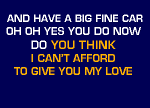 AND HAVE A BIG FINE CAR
0H 0H YES YOU DO NOW
DO YOU THINK
I CAN'T AFFORD
TO GIVE YOU MY LOVE