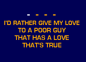 I'D RATHER GIVE MY LOVE
TO A POOR GUY
THAT HAS A LOVE
THATS TRUE