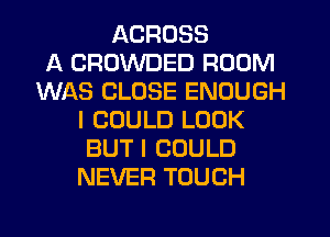 ACROSS
A CROWDED ROOM
WAS CLOSE ENOUGH
I COULD LOOK
BUT I COULD
NEVER TOUCH