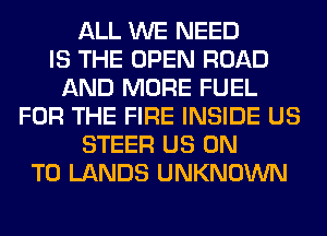 ALL WE NEED
IS THE OPEN ROAD
AND MORE FUEL
FOR THE FIRE INSIDE US
STEER US ON
TO LANDS UNKNOWN
