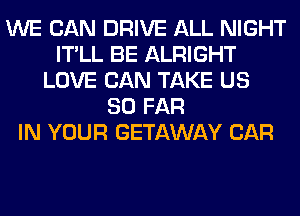 WE CAN DRIVE ALL NIGHT
IT'LL BE ALRIGHT
LOVE CAN TAKE US
SO FAR
IN YOUR GETAWAY CAR
