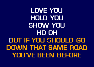 LOVE YOU
HOLD YOU
SHOW YOU
HO OH
BUT IF YOU SHOULD GO
DOWN THAT SAME ROAD
YOU'VE BEEN BEFORE