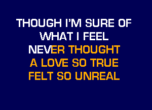 THOUGH I'M SURE OF
WHAT I FEEL
NEVER THOUGHT
A LOVE 30 TRUE
FELT SO UNREAL