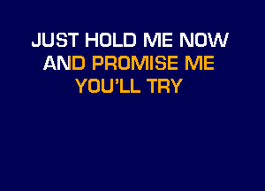 JUST HOLD ME NOW
AND PROMISE ME
YOU'LL TRY