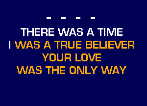 THERE WAS A TIME
I WAS A TRUE BELIEVER
YOUR LOVE
WAS THE ONLY WAY