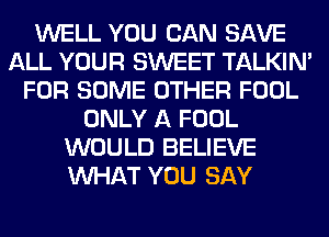 WELL YOU CAN SAVE
ALL YOUR SWEET TALKIN'
FOR SOME OTHER FOOL
ONLY A FOOL
WOULD BELIEVE
WHAT YOU SAY