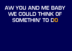 AW YOU AND ME BABY
WE COULD THINK OF
SOMETHIN' TO DO