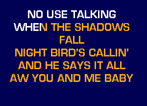 N0 USE TALKING
WHEN THE SHADOWS
FALL
NIGHT BIRD'S CALLIN'
AND HE SAYS IT ALL
AW YOU AND ME BABY