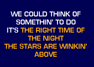 WE COULD THINK OF
SOMETHIN' TO DO
ITS THE RIGHT TIME OF
THE NIGHT
THE STARS ARE VVINKIN'
ABOVE