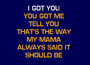 I GOT YOU
YOU GOT ME
TELL YOU
THAT'S THE WAY

MY MAMA
ALWAYS SAID IT
SHOULD BE