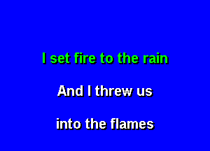 I set fire to the rain

And I threw us

into the flames
