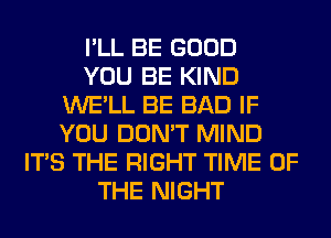 I'LL BE GOOD
YOU BE KIND
WE'LL BE BAD IF
YOU DON'T MIND
ITS THE RIGHT TIME OF
THE NIGHT