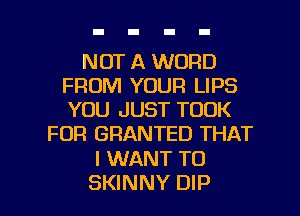 NOT A WORD
FROM YOUR LIPS
YOU JUST TOOK

FOR GRANTED THAT

I WANT TO

SKINNY DIP l