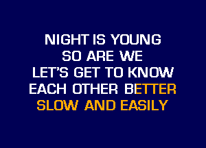 NIGHT IS YOUNG
30 ARE WE
LETS GET TO KNOW
EACH OTHER BETTER
SLOW AND EASILY