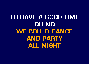 TO HAVE A GOOD TIME
OH NO
WE COULD DANCE

AND PARTY
ALL NIGHT