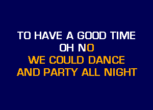 TO HAVE A GOOD TIME
OH NO
WE COULD DANCE
AND PARTY ALL NIGHT