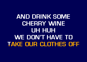 AND DRINK SOME
CHERRY WINE
UH HUH
WE DON'T HAVE TO
TAKE OUR CLOTHES OFF