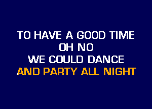 TO HAVE A GOOD TIME
OH NO
WE COULD DANCE
AND PARTY ALL NIGHT