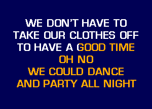 WE DON'T HAVE TO
TAKE OUR CLOTHES OFF
TO HAVE A GOOD TIME
OH NO
WE COULD DANCE
AND PARTY ALL NIGHT