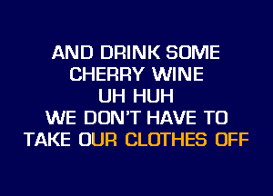 AND DRINK SOME
CHERRY WINE
UH HUH
WE DON'T HAVE TO
TAKE OUR CLOTHES OFF