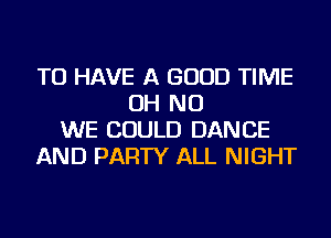 TO HAVE A GOOD TIME
OH NO
WE COULD DANCE
AND PARTY ALL NIGHT