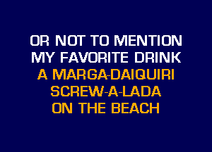OR NOT TO MENTION
MY FAVORITE DRINK
A MARGA-DAIGUIRI
SCREW-A-LADA
ON THE BEACH