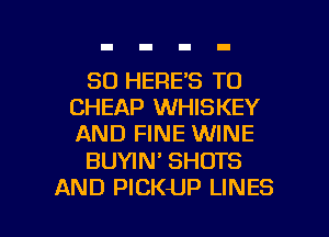 SD HERE'S T0
CHEAP WHISKEY
AND FINE WINE

BUYIN' SHOTS

AND PICKUP LINES l