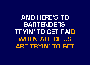 AND HERE'S TO
BARTENDERS
TRYIN' TO GET PAID
WHEN ALL OF US
ARE TRWN' TO GET

g