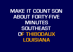 MAKE IT COUNT SON
ABOUT FORTY-FIVE
MINUTES
SOUTHEAST
OF THIBODAUX
LOUISIANA