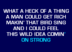 WHAT A HECK OF A THING
A MAN COULD GET RICH
MAKIN' THAT BIRD SING

AND I COULD FEEL
THIS WILD IDEA COMIN'
ON STRONG