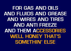 FOR GAS AND OILS
AND FLUIDS AND GREASE
AND WIRES AND TIRES
AND ANTI FREEZE
AND THEM ACCESSORIES
WELL HON EY THAT'S
SOMETHIN' ELSE