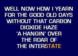 WELL NOW HOW I YEAFlN
FOR THE GOOD OLD DAYS
WITHOUT THAT CARBON
DIOXIDE HAZE
'A HANGIN' OVER
THE ROAR OF
THE INTERSTATE