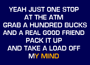 YEAH JUST ONE STOP
AT THE ATM

GRAB A HUNDRED BUCKS
AND A REAL GOOD FRIEND

PACK IT UP
AND TAKE A LOAD OFF
MY MIND