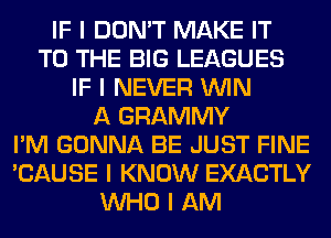 IF I DON'T MAKE IT
TO THE BIG LEAGUES
IF I NEVER ININ
A GRAMMY
I'M GONNA BE JUST FINE
'CAUSE I KNOW EXACTLY
INHO I AM