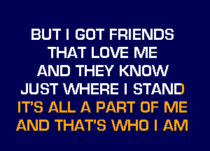 BUT I GOT FRIENDS
THAT LOVE ME
AND THEY KNOW
JUST INHERE I STAND
ITS ALL A PART OF ME
AND THAT'S INHO I AM