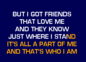 BUT I GOT FRIENDS
THAT LOVE ME
AND THEY KNOW
JUST INHERE I STAND
ITS ALL A PART OF ME
AND THAT'S INHO I AM