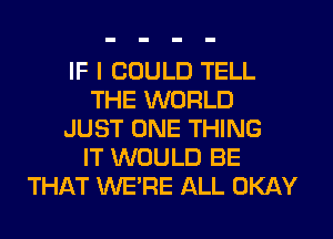 IF I COULD TELL
THE WORLD
JUST ONE THING
IT WOULD BE
THAT WE'RE ALL OKAY